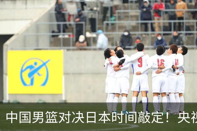 中国男篮对决日本时间敲定！央视CCTV5+直播，要是想3杀敌手需做3点调动