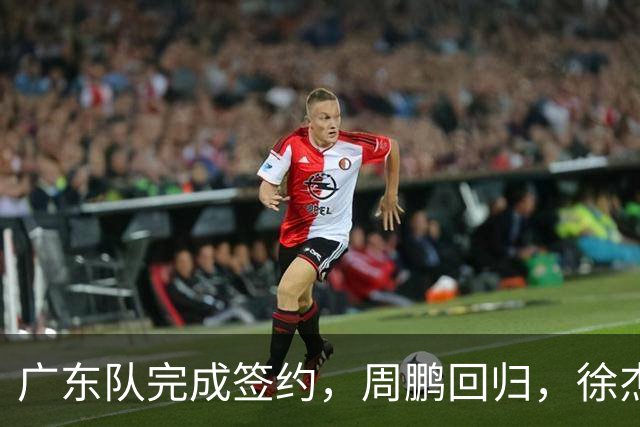 广东队完成签约，周鹏回归，徐杰出任副队长，朱芳雨完成球队组建