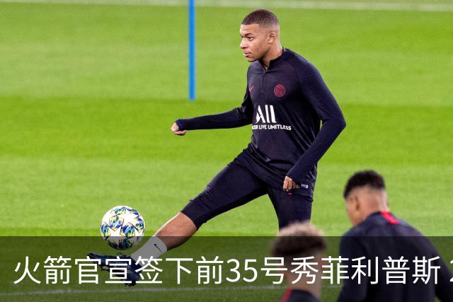 火箭官宣签下前35号秀菲利普斯 22岁前锋获无保障合同