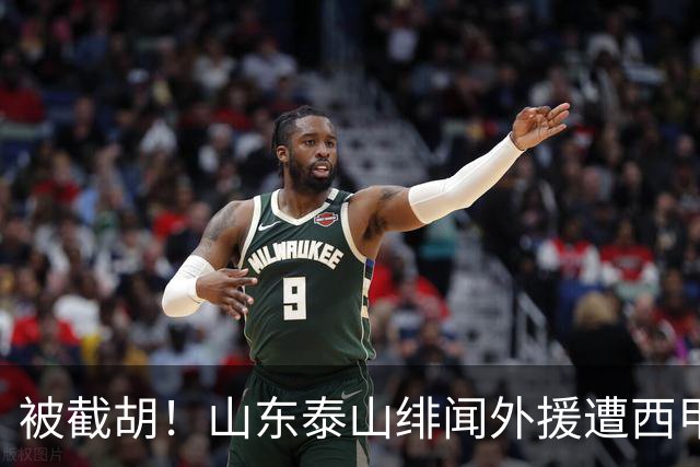 被截胡！山东泰山绯闻外援遭西甲豪门抢夺，夏窗换外援计划再度搁浅
