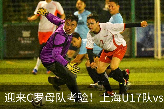 迎来C罗母队考验！上海U17队vs葡体名单公布：吕孟洋、黄子杰在列