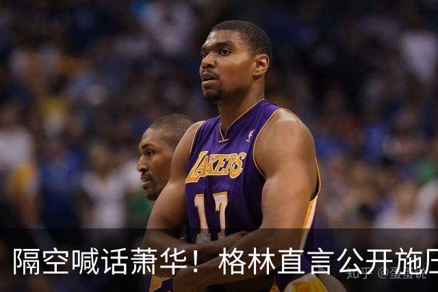 隔空喊话萧华！格林直言公开施压詹姆斯没用，或将起到反效果
