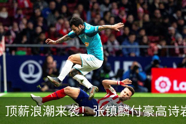 顶薪浪潮来袭！张镇麟付豪高诗岩如愿续约，山东大汉拿下1800万合约