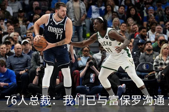 76人总裁：我们已与富保罗沟通 詹姆斯就是GOAT 他能让我们更强
